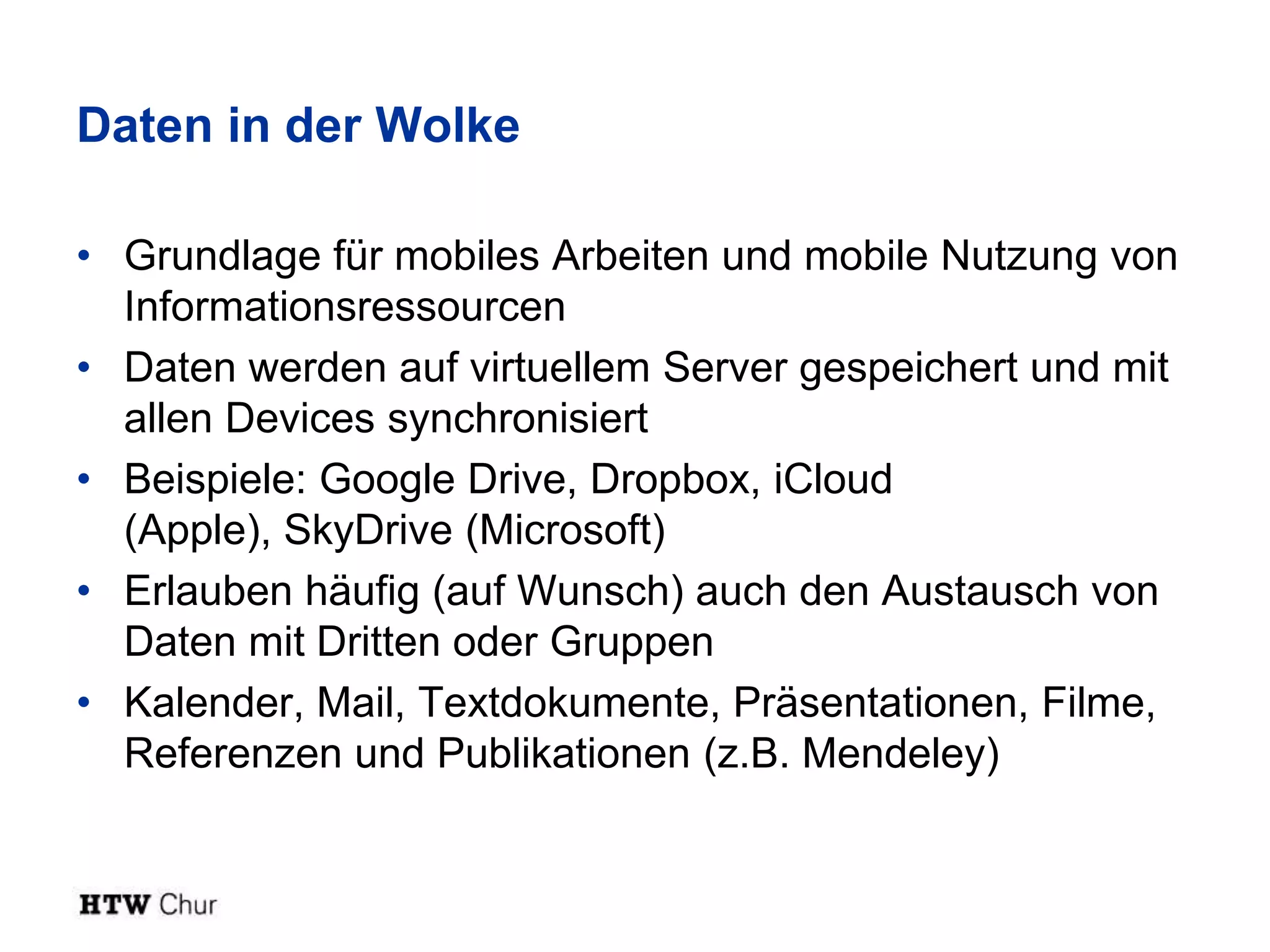 Daten in der Wolke

• Grundlage für mobiles Arbeiten und mobile Nutzung von
  Informationsressourcen
• Daten werden auf virtuellem Server gespeichert und mit
  allen Devices synchronisiert
• Beispiele: Google Drive, Dropbox, iCloud
  (Apple), SkyDrive (Microsoft)
• Erlauben häufig (auf Wunsch) auch den Austausch von
  Daten mit Dritten oder Gruppen
• Kalender, Mail, Textdokumente, Präsentationen, Filme,
  Referenzen und Publikationen (z.B. Mendeley)
 