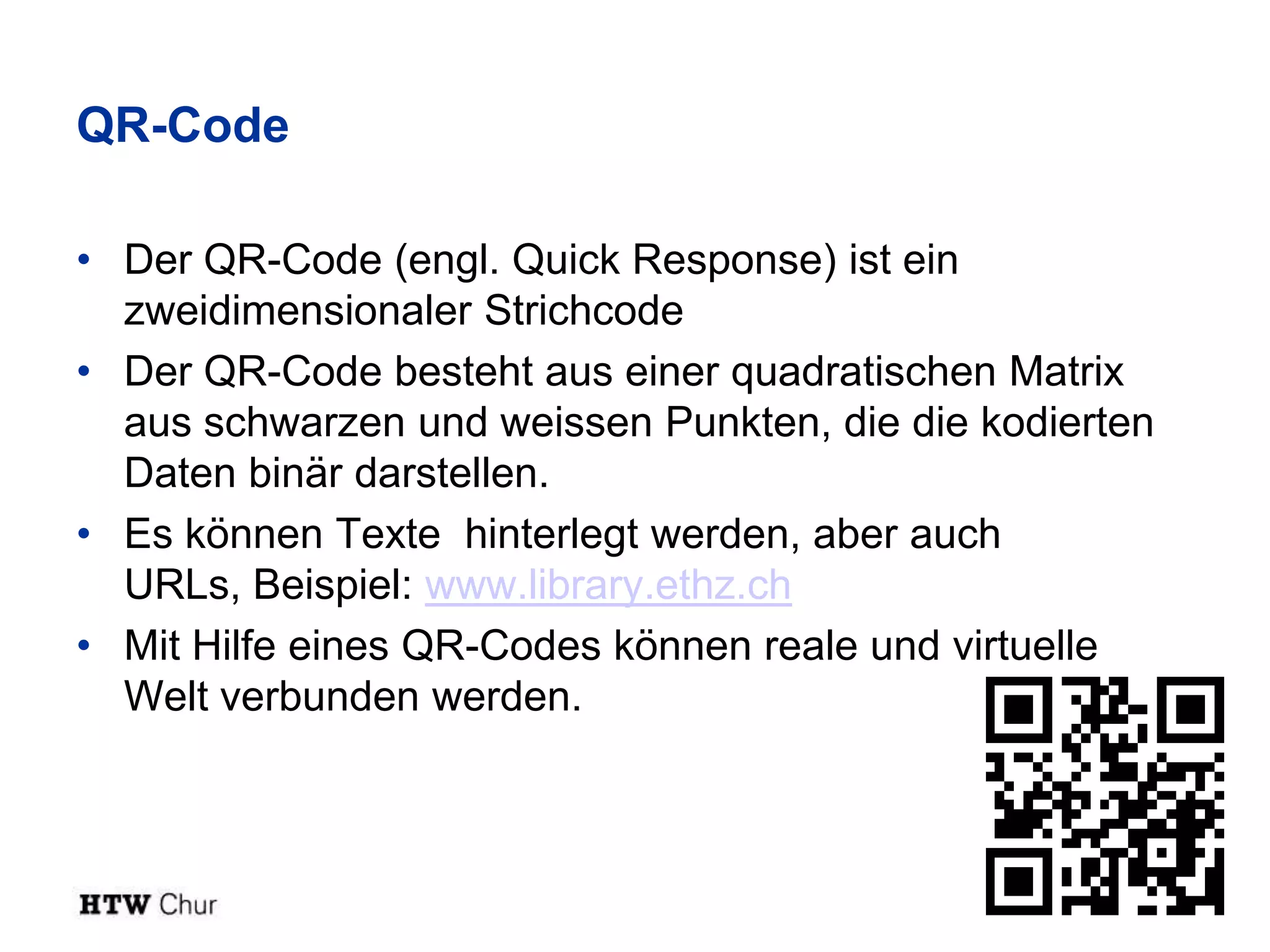 QR-Code

• Der QR-Code (engl. Quick Response) ist ein
  zweidimensionaler Strichcode
• Der QR-Code besteht aus einer quadratischen Matrix
  aus schwarzen und weissen Punkten, die die kodierten
  Daten binär darstellen.
• Es können Texte hinterlegt werden, aber auch
  URLs, Beispiel: www.library.ethz.ch
• Mit Hilfe eines QR-Codes können reale und virtuelle
  Welt verbunden werden.
 