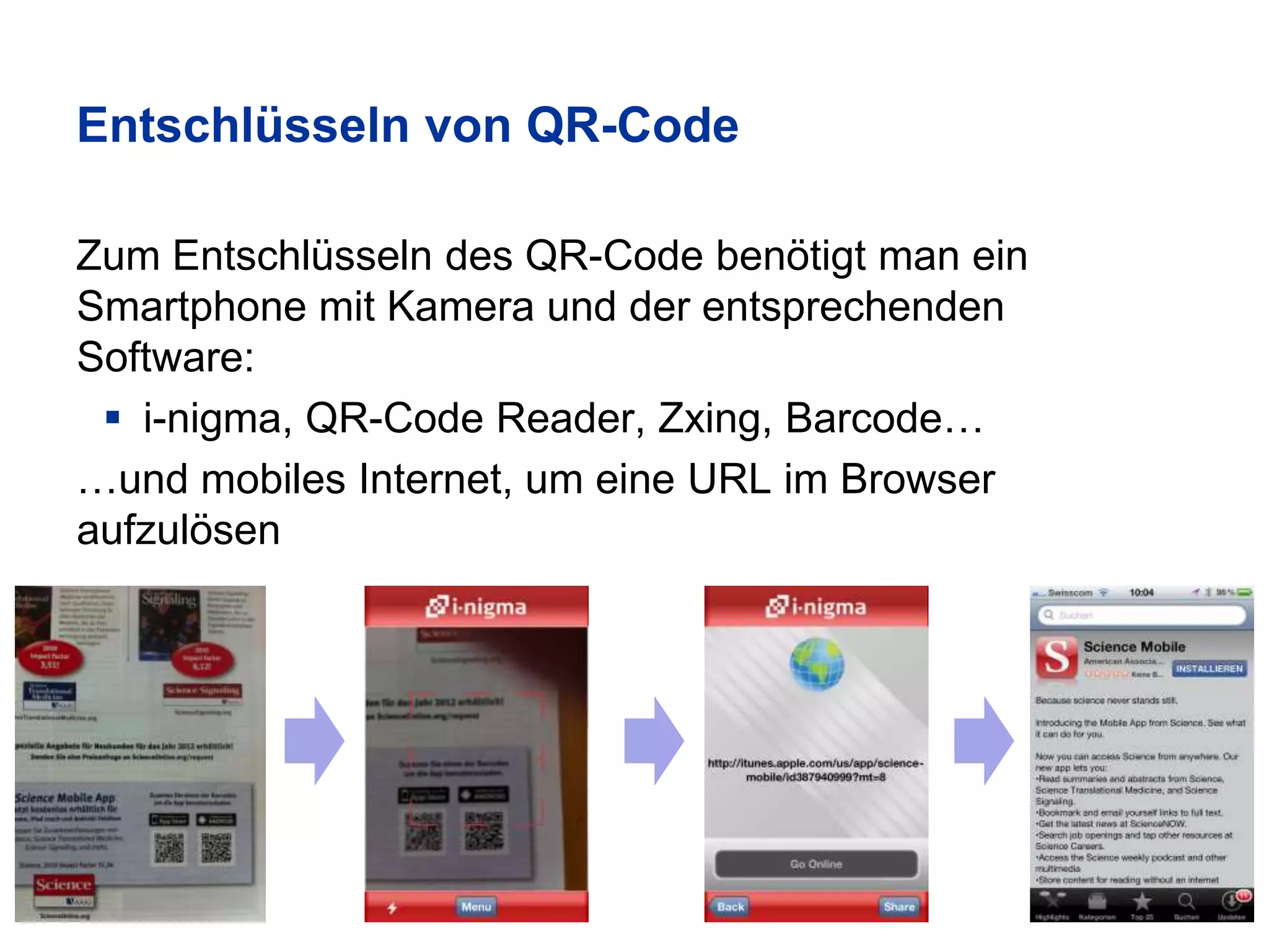 Entschlüsseln von QR-Code

Zum Entschlüsseln des QR-Code benötigt man ein
Smartphone mit Kamera und der entsprechenden
Software:
  i-nigma, QR-Code Reader, Zxing, Barcode…
…und mobiles Internet, um eine URL im Browser
aufzulösen
 