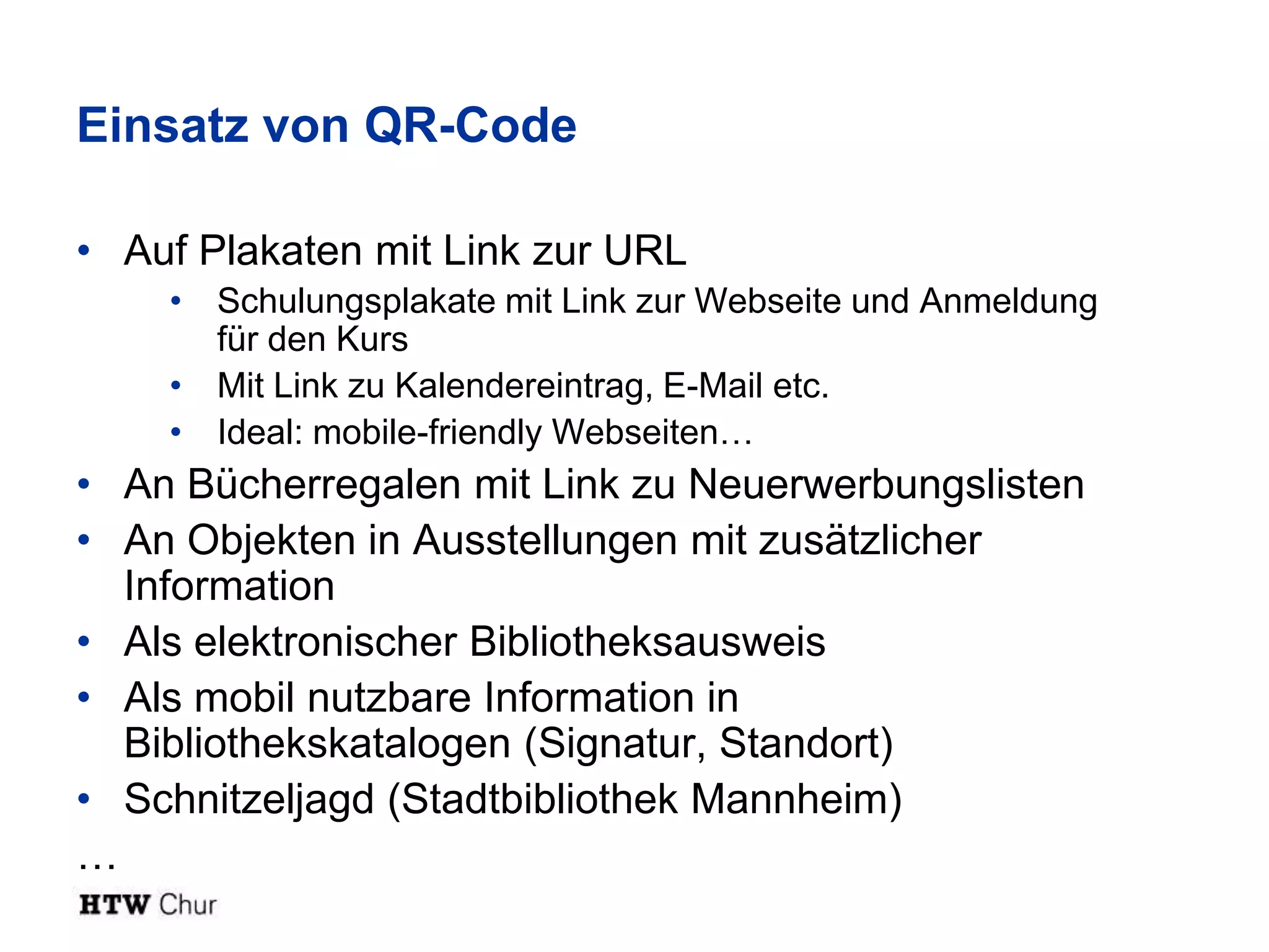 Einsatz von QR-Code

• Auf Plakaten mit Link zur URL
    • Schulungsplakate mit Link zur Webseite und Anmeldung
      für den Kurs
    • Mit Link zu Kalendereintrag, E-Mail etc.
    • Ideal: mobile-friendly Webseiten…
• An Bücherregalen mit Link zu Neuerwerbungslisten
• An Objekten in Ausstellungen mit zusätzlicher
  Information
• Als elektronischer Bibliotheksausweis
• Als mobil nutzbare Information in
  Bibliothekskatalogen (Signatur, Standort)
• Schnitzeljagd (Stadtbibliothek Mannheim)
…
 