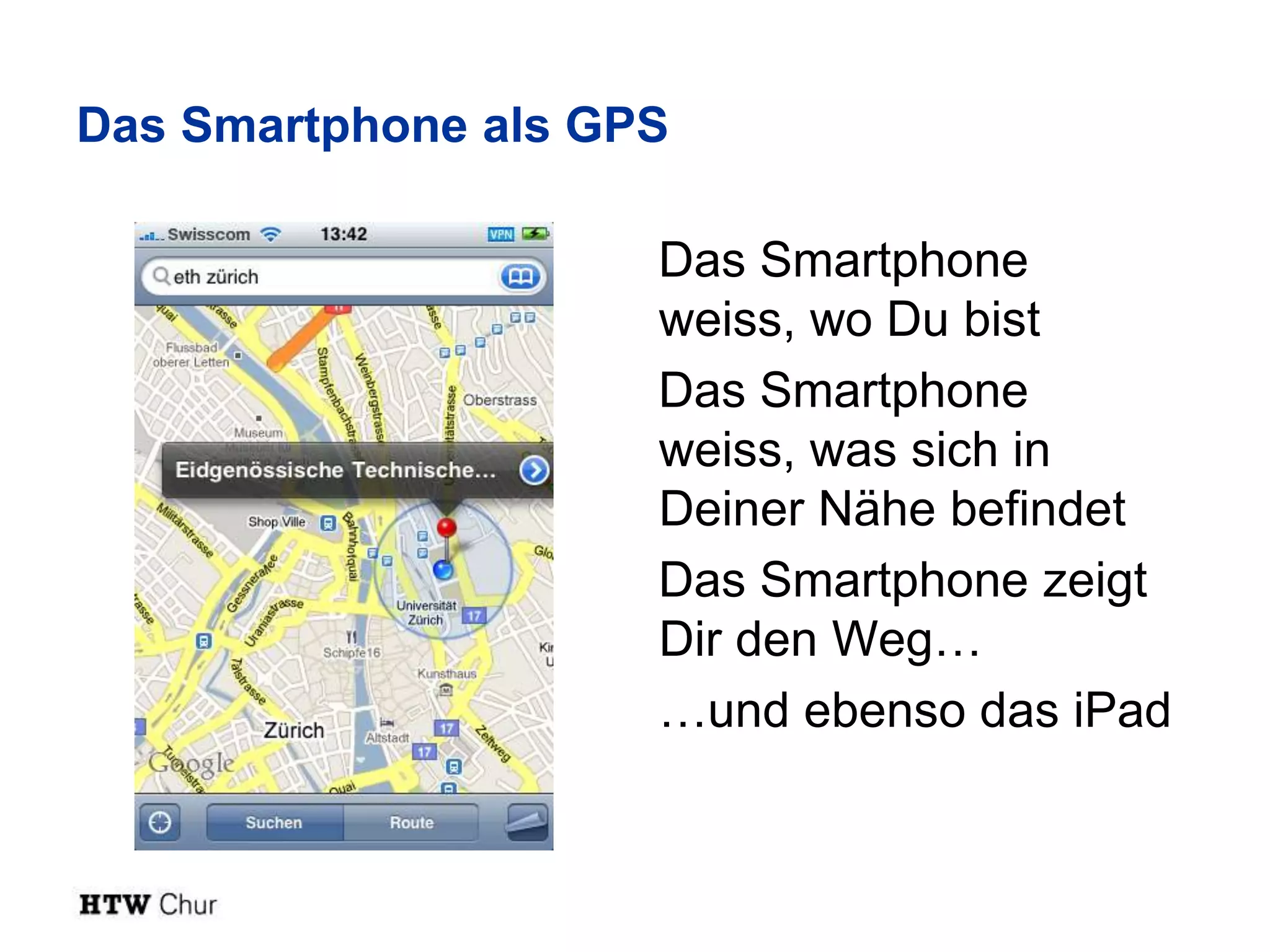 Das Smartphone als GPS

                     Das Smartphone
                     weiss, wo Du bist
                     Das Smartphone
                     weiss, was sich in
                     Deiner Nähe befindet
                     Das Smartphone zeigt
                     Dir den Weg…
                     …und ebenso das iPad
 