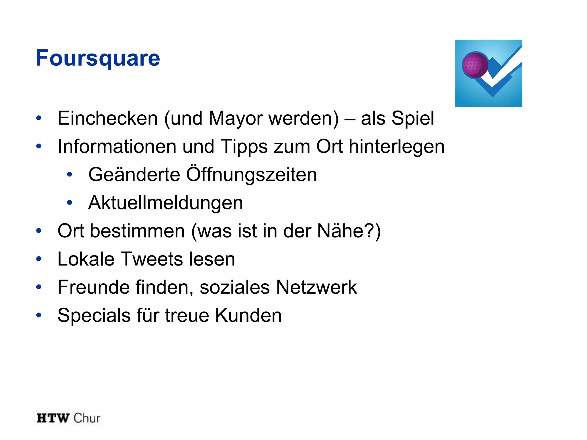 Foursquare

• Einchecken (und Mayor werden) – als Spiel
• Informationen und Tipps zum Ort hinterlegen
   • Geänderte Öffnungszeiten
   • Aktuellmeldungen
• Ort bestimmen (was ist in der Nähe?)
• Lokale Tweets lesen
• Freunde finden, soziales Netzwerk
• Specials für treue Kunden
 