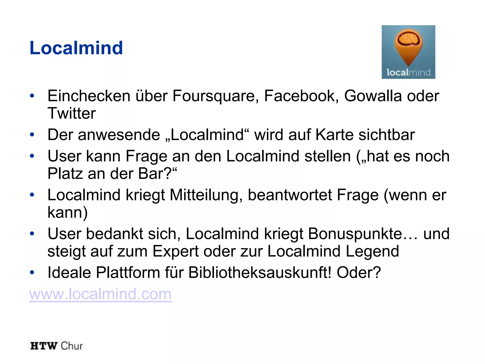 Localmind

• Einchecken über Foursquare, Facebook, Gowalla oder
  Twitter
• Der anwesende „Localmind“ wird auf Karte sichtbar
• User kann Frage an den Localmind stellen („hat es noch
  Platz an der Bar?“
• Localmind kriegt Mitteilung, beantwortet Frage (wenn er
  kann)
• User bedankt sich, Localmind kriegt Bonuspunkte… und
  steigt auf zum Expert oder zur Localmind Legend
• Ideale Plattform für Bibliotheksauskunft! Oder?
www.localmind.com
 