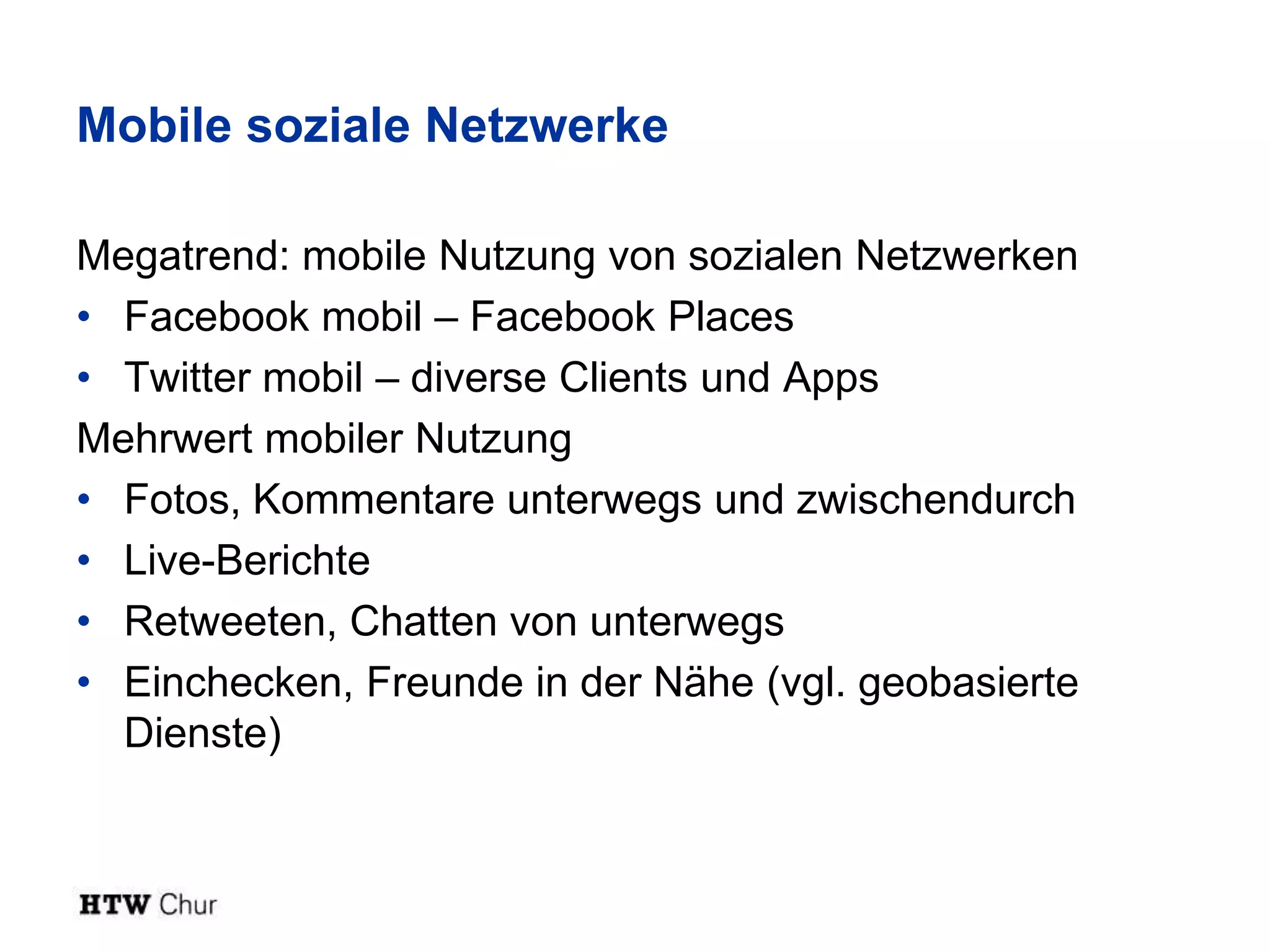 Mobile soziale Netzwerke

Megatrend: mobile Nutzung von sozialen Netzwerken
• Facebook mobil – Facebook Places
• Twitter mobil – diverse Clients und Apps
Mehrwert mobiler Nutzung
• Fotos, Kommentare unterwegs und zwischendurch
• Live-Berichte
• Retweeten, Chatten von unterwegs
• Einchecken, Freunde in der Nähe (vgl. geobasierte
  Dienste)
 