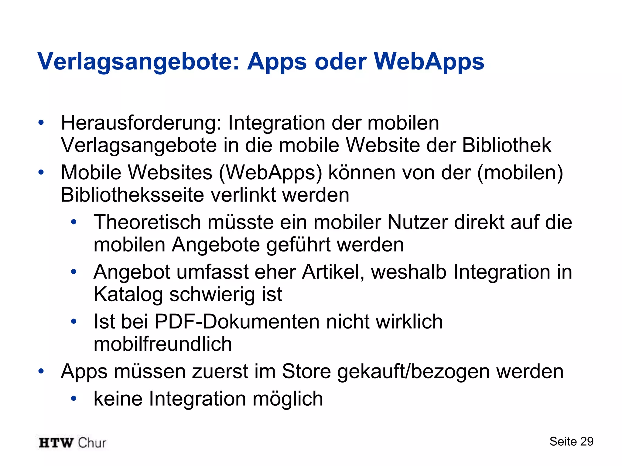 Verlagsangebote: Apps oder WebApps

• Herausforderung: Integration der mobilen
  Verlagsangebote in die mobile Website der Bibliothek
• Mobile Websites (WebApps) können von der (mobilen)
  Bibliotheksseite verlinkt werden
   • Theoretisch müsste ein mobiler Nutzer direkt auf die
      mobilen Angebote geführt werden
   • Angebot umfasst eher Artikel, weshalb Integration in
      Katalog schwierig ist
   • Ist bei PDF-Dokumenten nicht wirklich
      mobilfreundlich
• Apps müssen zuerst im Store gekauft/bezogen werden
   • keine Integration möglich
                                                      Seite 29
 