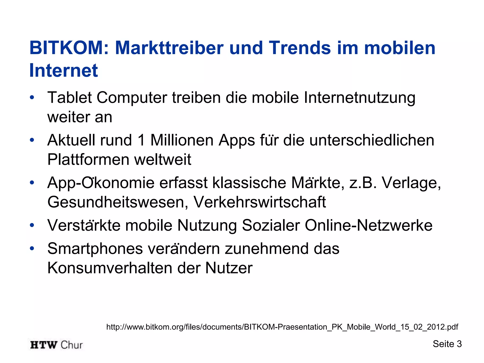 BITKOM: Markttreiber und Trends im mobilen
Internet
• Tablet Computer treiben die mobile Internetnutzung
  weiter an
• Aktuell rund 1 Millionen Apps für die unterschiedlichen
  Plattformen weltweit
• App-Ökonomie erfasst klassische Märkte, z.B. Verlage,
  Gesundheitswesen, Verkehrswirtschaft
• Verstärkte mobile Nutzung Sozialer Online-Netzwerke
• Smartphones verändern zunehmend das
  Konsumverhalten der Nutzer


          http://www.bitkom.org/files/documents/BITKOM-Praesentation_PK_Mobile_World_15_02_2012.pdf

                                                                                            Seite 3
 
