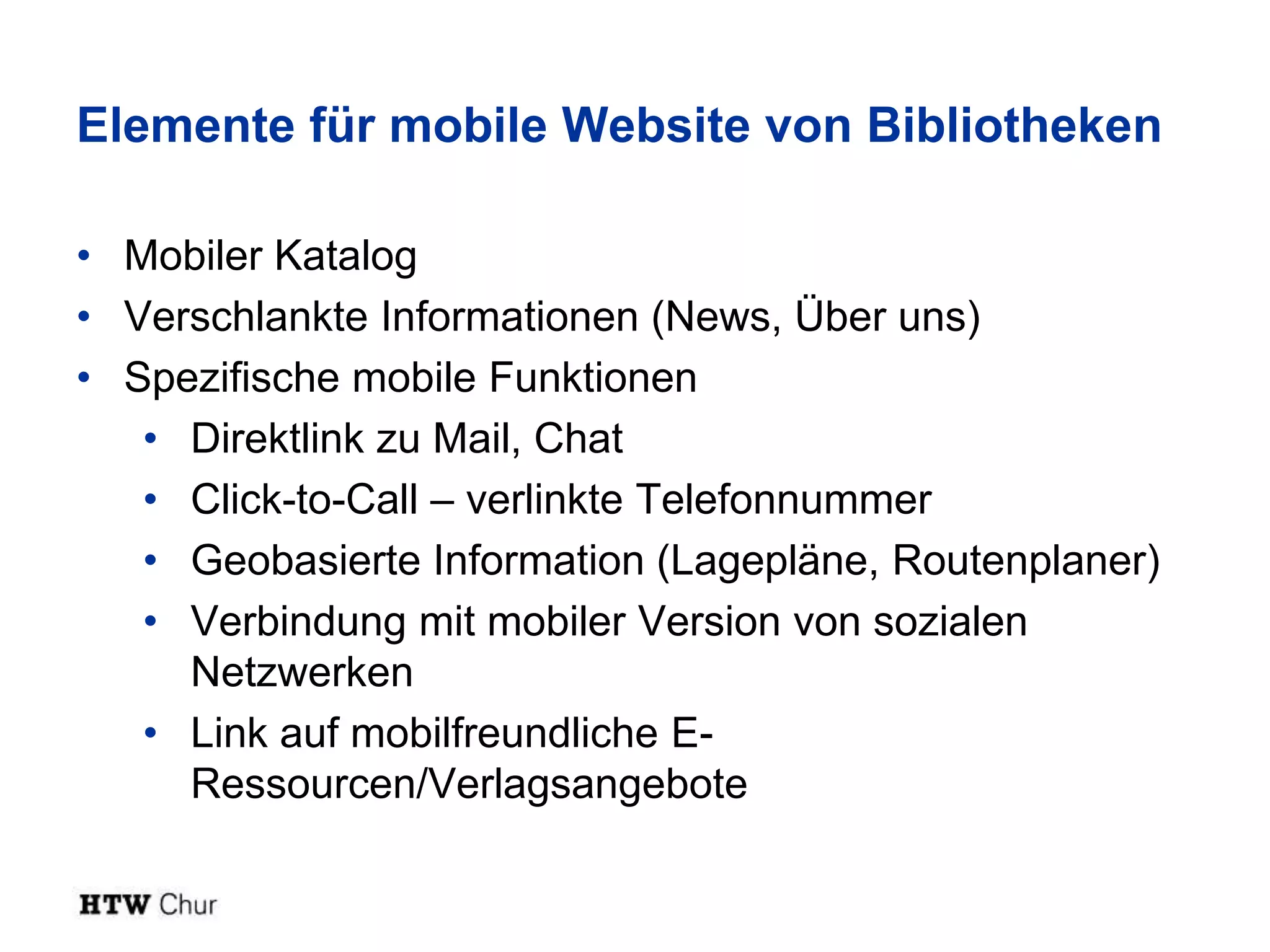 Elemente für mobile Website von Bibliotheken

• Mobiler Katalog
• Verschlankte Informationen (News, Über uns)
• Spezifische mobile Funktionen
   • Direktlink zu Mail, Chat
   • Click-to-Call – verlinkte Telefonnummer
   • Geobasierte Information (Lagepläne, Routenplaner)
   • Verbindung mit mobiler Version von sozialen
     Netzwerken
   • Link auf mobilfreundliche E-
     Ressourcen/Verlagsangebote
 