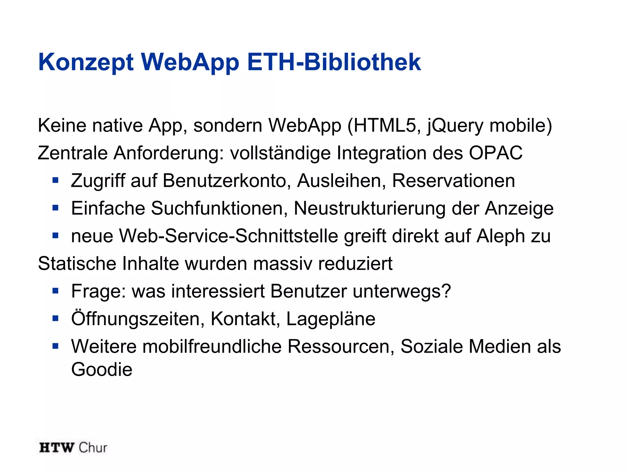 Konzept WebApp ETH-Bibliothek

Keine native App, sondern WebApp (HTML5, jQuery mobile)
Zentrale Anforderung: vollständige Integration des OPAC
  Zugriff auf Benutzerkonto, Ausleihen, Reservationen
  Einfache Suchfunktionen, Neustrukturierung der Anzeige
  neue Web-Service-Schnittstelle greift direkt auf Aleph zu
Statische Inhalte wurden massiv reduziert
  Frage: was interessiert Benutzer unterwegs?
  Öffnungszeiten, Kontakt, Lagepläne
  Weitere mobilfreundliche Ressourcen, Soziale Medien als
    Goodie
 