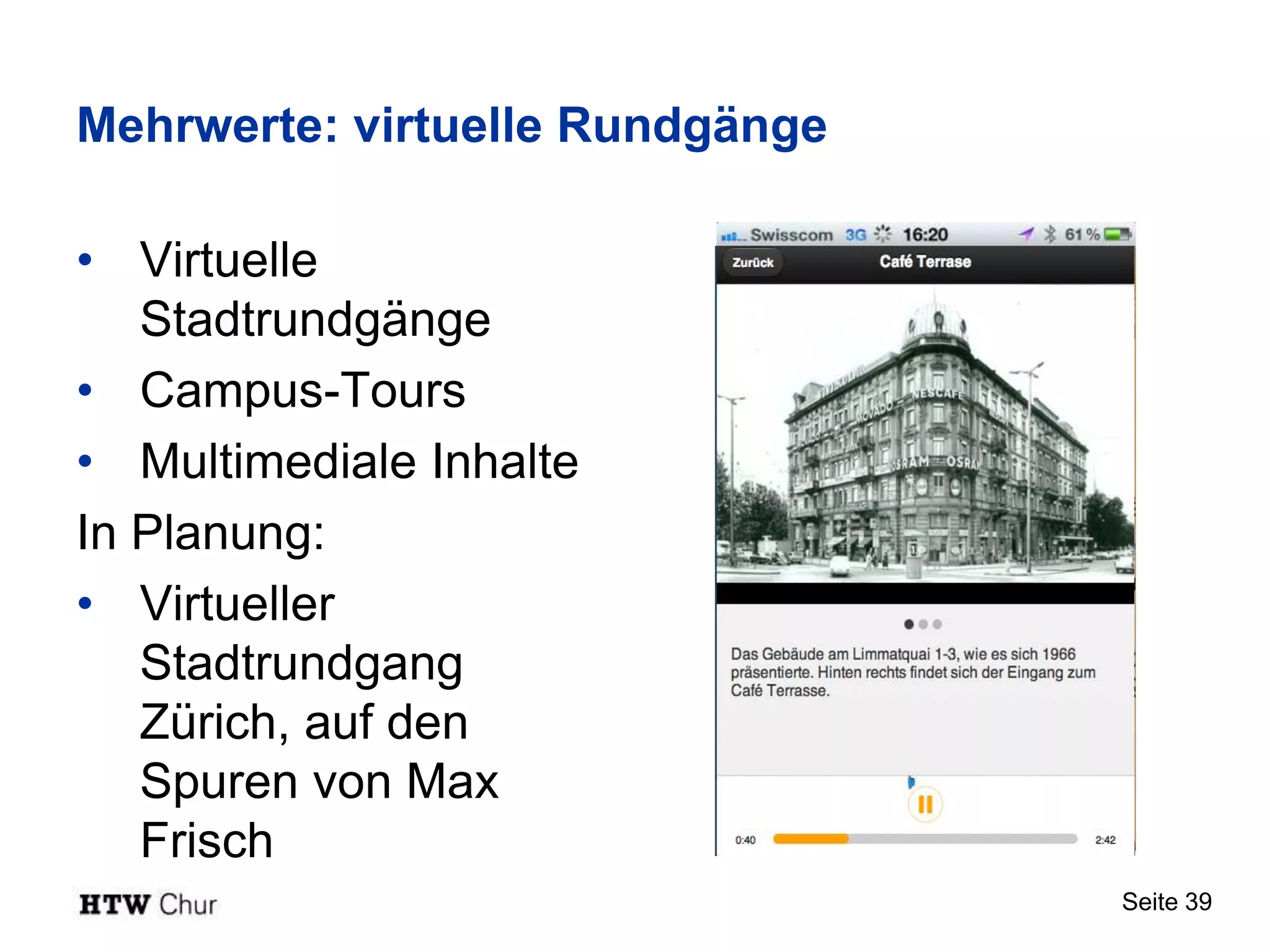 Mehrwerte: virtuelle Rundgänge

• Virtuelle
   Stadtrundgänge
• Campus-Tours
• Multimediale Inhalte
In Planung:
• Virtueller
   Stadtrundgang
   Zürich, auf den
   Spuren von Max
   Frisch
                                 Seite 39
 
