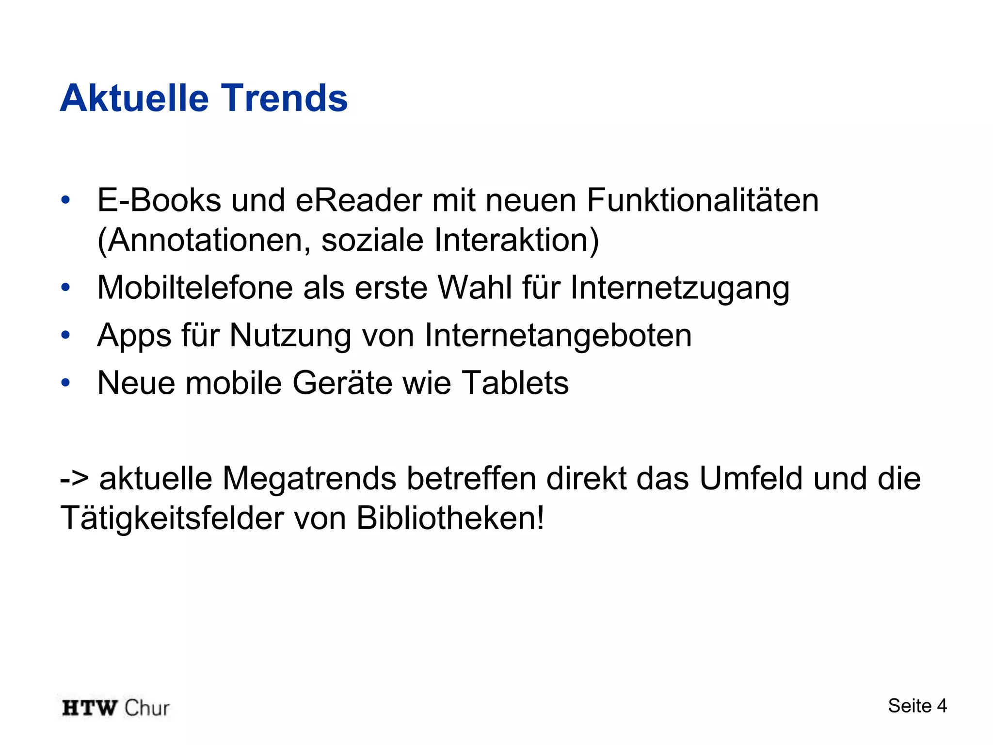 Aktuelle Trends

• E-Books und eReader mit neuen Funktionalitäten
  (Annotationen, soziale Interaktion)
• Mobiltelefone als erste Wahl für Internetzugang
• Apps für Nutzung von Internetangeboten
• Neue mobile Geräte wie Tablets

-> aktuelle Megatrends betreffen direkt das Umfeld und die
Tätigkeitsfelder von Bibliotheken!




                                                       Seite 4
 