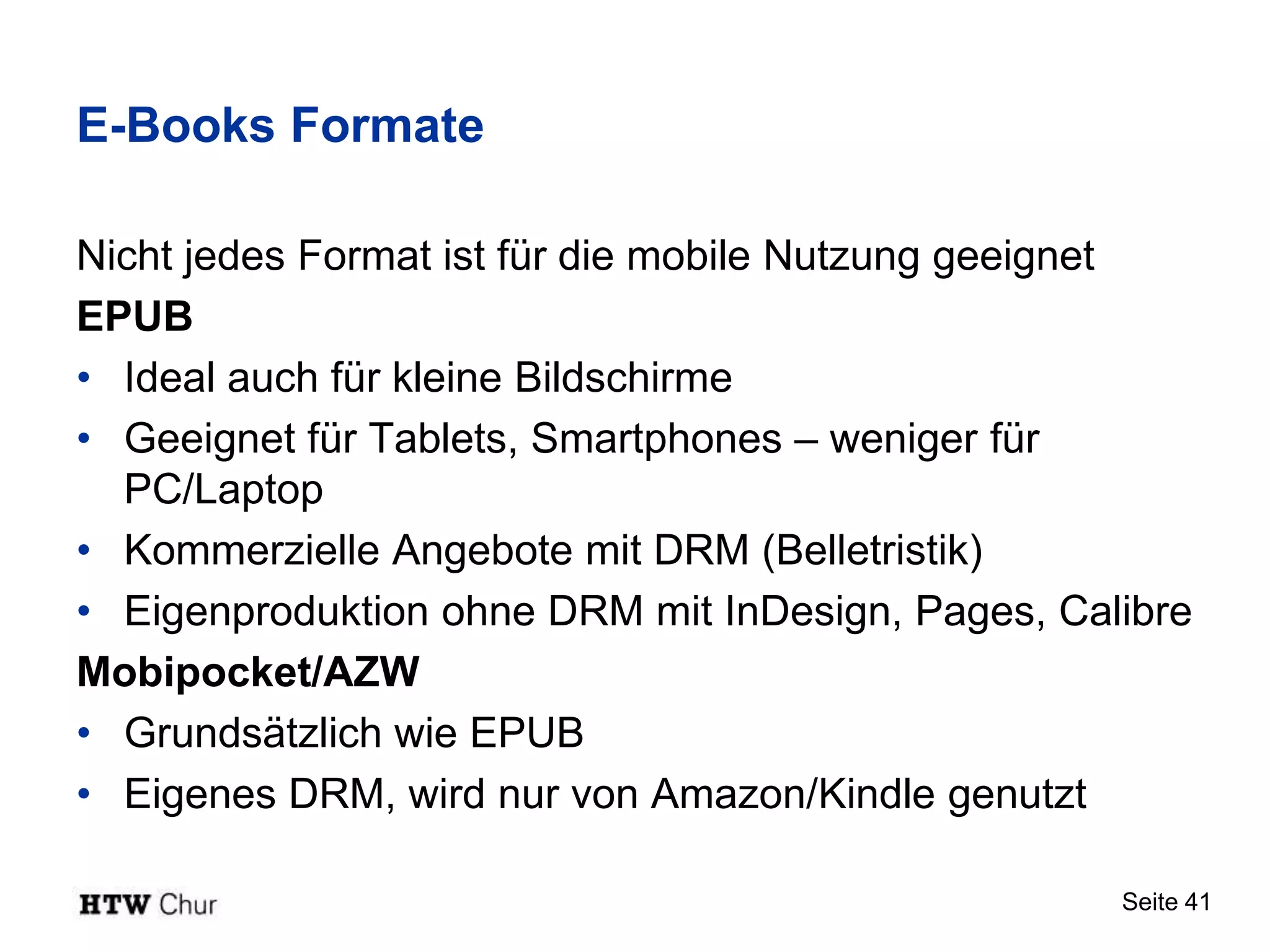 E-Books Formate

Nicht jedes Format ist für die mobile Nutzung geeignet
EPUB
• Ideal auch für kleine Bildschirme
• Geeignet für Tablets, Smartphones – weniger für
  PC/Laptop
• Kommerzielle Angebote mit DRM (Belletristik)
• Eigenproduktion ohne DRM mit InDesign, Pages, Calibre
Mobipocket/AZW
• Grundsätzlich wie EPUB
• Eigenes DRM, wird nur von Amazon/Kindle genutzt

                                                   Seite 41
 