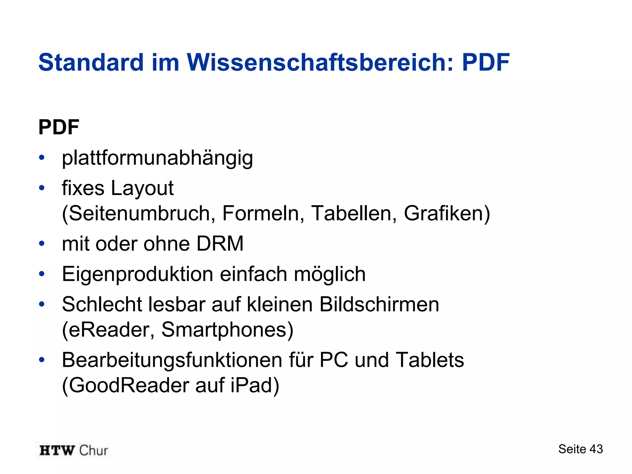 Standard im Wissenschaftsbereich: PDF

PDF
• plattformunabhängig
• fixes Layout
  (Seitenumbruch, Formeln, Tabellen, Grafiken)
• mit oder ohne DRM
• Eigenproduktion einfach möglich
• Schlecht lesbar auf kleinen Bildschirmen
  (eReader, Smartphones)
• Bearbeitungsfunktionen für PC und Tablets
  (GoodReader auf iPad)

                                                 Seite 43
 