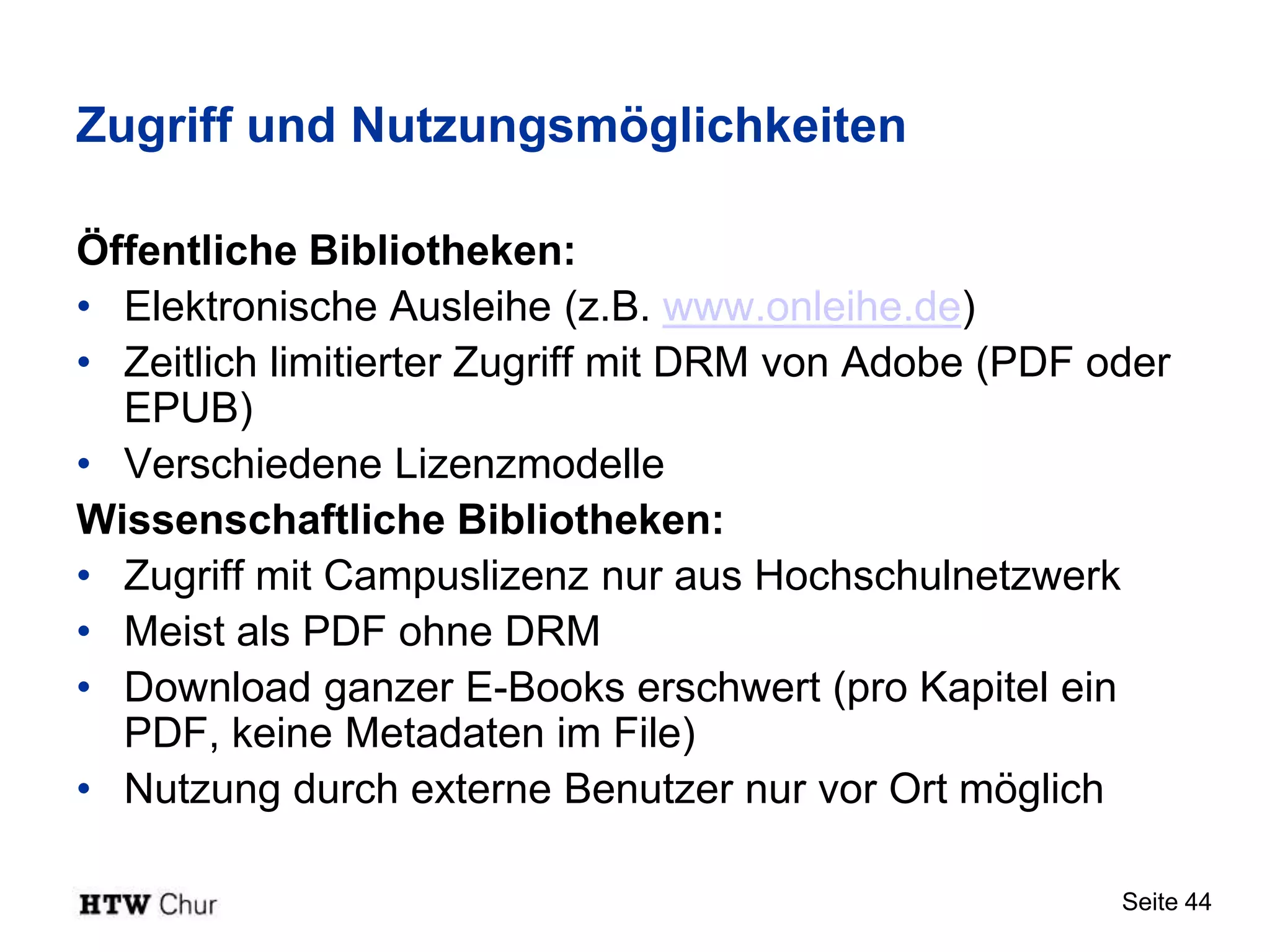 Zugriff und Nutzungsmöglichkeiten

Öffentliche Bibliotheken:
• Elektronische Ausleihe (z.B. www.onleihe.de)
• Zeitlich limitierter Zugriff mit DRM von Adobe (PDF oder
  EPUB)
• Verschiedene Lizenzmodelle
Wissenschaftliche Bibliotheken:
• Zugriff mit Campuslizenz nur aus Hochschulnetzwerk
• Meist als PDF ohne DRM
• Download ganzer E-Books erschwert (pro Kapitel ein
  PDF, keine Metadaten im File)
• Nutzung durch externe Benutzer nur vor Ort möglich

                                                       Seite 44
 