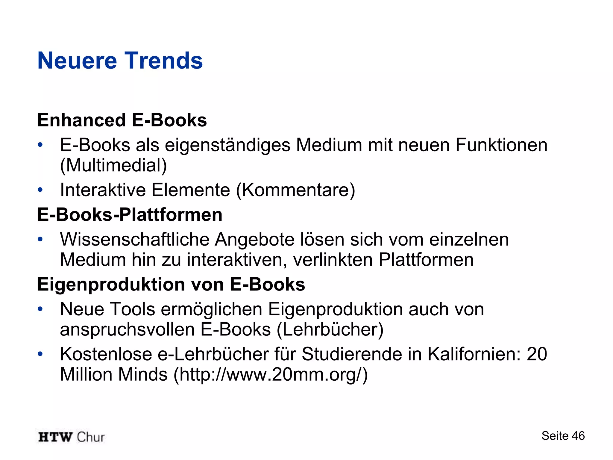 Neuere Trends

Enhanced E-Books
• E-Books als eigenständiges Medium mit neuen Funktionen
  (Multimedial)
• Interaktive Elemente (Kommentare)
E-Books-Plattformen
• Wissenschaftliche Angebote lösen sich vom einzelnen
  Medium hin zu interaktiven, verlinkten Plattformen
Eigenproduktion von E-Books
• Neue Tools ermöglichen Eigenproduktion auch von
  anspruchsvollen E-Books (Lehrbücher)
• Kostenlose e-Lehrbücher für Studierende in Kalifornien: 20
  Million Minds (http://www.20mm.org/)


                                                           Seite 46
 