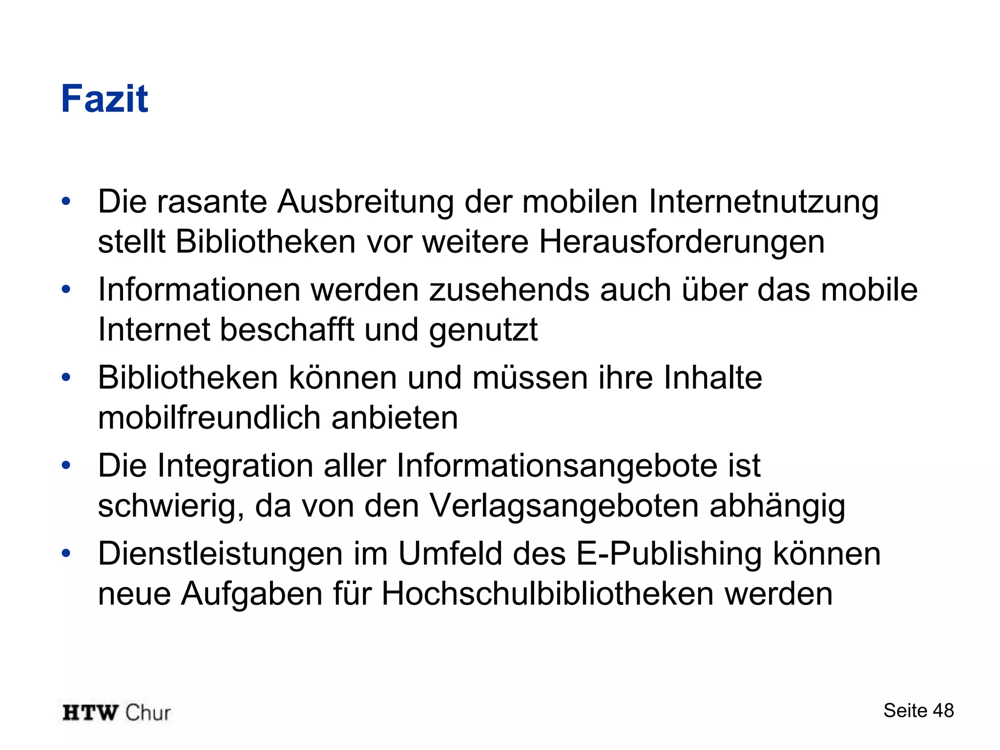 Fazit

• Die rasante Ausbreitung der mobilen Internetnutzung
  stellt Bibliotheken vor weitere Herausforderungen
• Informationen werden zusehends auch über das mobile
  Internet beschafft und genutzt
• Bibliotheken können und müssen ihre Inhalte
  mobilfreundlich anbieten
• Die Integration aller Informationsangebote ist
  schwierig, da von den Verlagsangeboten abhängig
• Dienstleistungen im Umfeld des E-Publishing können
  neue Aufgaben für Hochschulbibliotheken werden


                                                  Seite 48
 