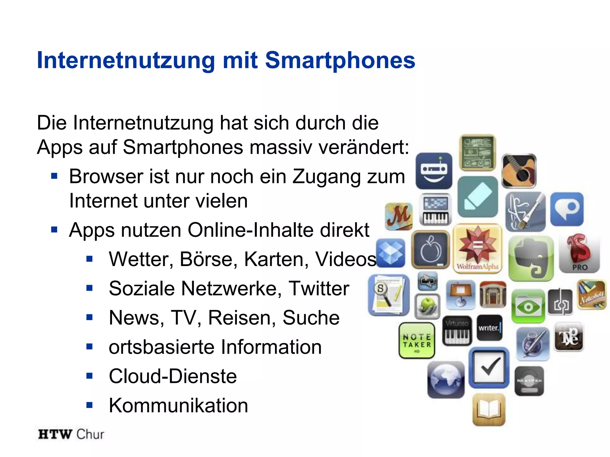 Internetnutzung mit Smartphones

Die Internetnutzung hat sich durch die
Apps auf Smartphones massiv verändert:
  Browser ist nur noch ein Zugang zum
   Internet unter vielen
  Apps nutzen Online-Inhalte direkt
       Wetter, Börse, Karten, Videos
       Soziale Netzwerke, Twitter
       News, TV, Reisen, Suche
       ortsbasierte Information
       Cloud-Dienste
       Kommunikation
 