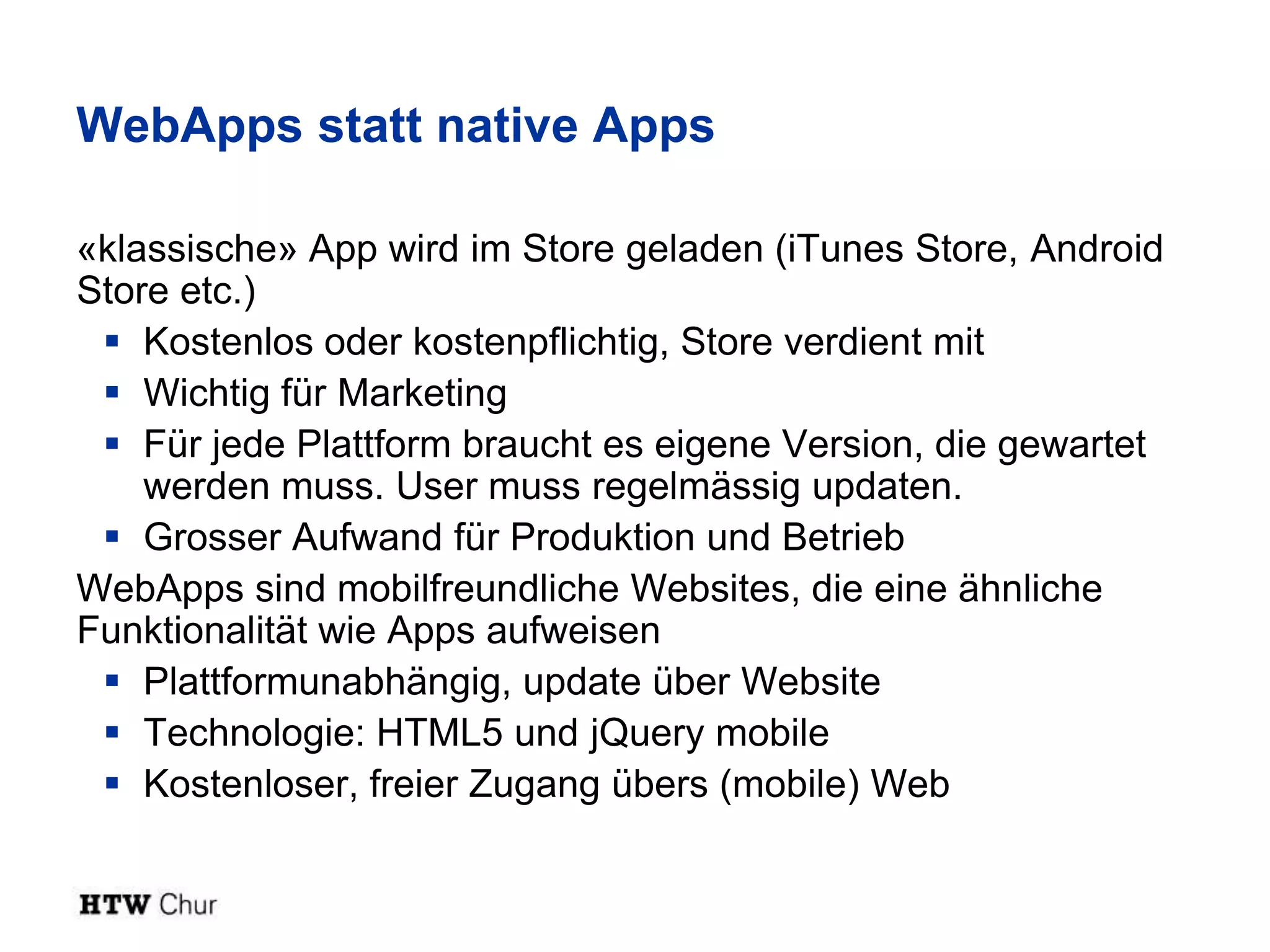 WebApps statt native Apps

«klassische» App wird im Store geladen (iTunes Store, Android
Store etc.)
  Kostenlos oder kostenpflichtig, Store verdient mit
  Wichtig für Marketing
  Für jede Plattform braucht es eigene Version, die gewartet
    werden muss. User muss regelmässig updaten.
  Grosser Aufwand für Produktion und Betrieb
WebApps sind mobilfreundliche Websites, die eine ähnliche
Funktionalität wie Apps aufweisen
  Plattformunabhängig, update über Website
  Technologie: HTML5 und jQuery mobile
  Kostenloser, freier Zugang übers (mobile) Web
 