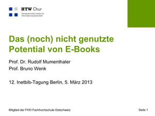 Das (noch) nicht genutzte
Potential von E-Books
Prof. Dr. Rudolf Mumenthaler
Prof. Bruno Wenk

12. Inetbib-Tagung Berlin, 5. März 2013




Mitglied der FHO Fachhochschule Ostschweiz   Seite 1
 