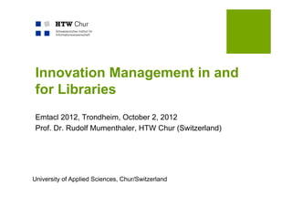 Innovation Management in and
 for Libraries
 Emtacl 2012, Trondheim, October 2, 2012
 Prof. Dr. Rudolf Mumenthaler, HTW Chur (Switzerland)




University of Applied Sciences, Chur/Switzerland
 