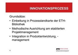 11
Grundsätze:
•  Einbettung in Prozesslandkarte der ETH-
Bibliothek
•  Methodische Ausrichtung am etablierten
Projektmanagement
•  Integration in Produktentwicklung, -
management
INNOVATIONSPROZESS
 