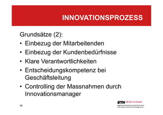 12
Grundsätze (2):
•  Einbezug der Mitarbeitenden
•  Einbezug der Kundenbedürfnisse
•  Klare Verantwortlichkeiten
•  Entscheidungskompetenz bei
Geschäftsleitung
•  Controlling der Massnahmen durch
Innovationsmanager
INNOVATIONSPROZESS
 