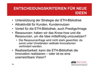 16
•  Unterstützung der Strategie der ETH-Bibliothek
•  Attraktivität für Kunden, Kundennutzen
•  Vorteil für die ETH-Bibliothek, auch Prestige/Image
•  Ressourcen: haben wir das Know-how und die
Ressourcen, um die Idee mittelfristig umzusetzen?
•  Die Ressourcenfrage wird nicht stark gewichtet, da
sonst unter Umständen radikale Innovationen
verhindert werden.
•  Realisierbarkeit: kann die ETH-Bibliothek die
Innovation realisieren – oder ist es eine
unerreichbare Vision?
ENTSCHEIDUNGSKRITERIEN FÜR NEUE
IDEEN
 