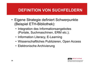 24
•  Eigene Strategie definiert Schwerpunkte
(Beispiel ETH-Bibliothek):
•  Integration des Informationsangebotes
(Portale, Suchmaschinen, ERM etc.);
•  Information Literacy, E-Learning
•  Wissenschaftliches Publizieren, Open Access
•  Elektronische Archivierung
DEFINITION VON SUCHFELDERN
 