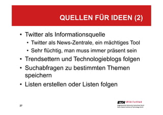 27
•  Twitter als Informationsquelle
•  Twitter als News-Zentrale, ein mächtiges Tool
•  Sehr flüchtig, man muss immer präsent sein
•  Trendsettern und Technologieblogs folgen
•  Suchabfragen zu bestimmten Themen
speichern
•  Listen erstellen oder Listen folgen
QUELLEN FÜR IDEEN (2)
 