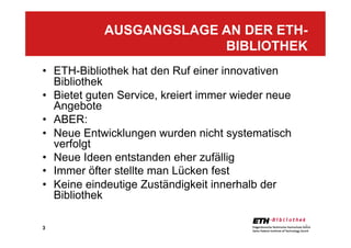 3
•  ETH-Bibliothek hat den Ruf einer innovativen
Bibliothek
•  Bietet guten Service, kreiert immer wieder neue
Angebote
•  ABER:
•  Neue Entwicklungen wurden nicht systematisch
verfolgt
•  Neue Ideen entstanden eher zufällig
•  Immer öfter stellte man Lücken fest
•  Keine eindeutige Zuständigkeit innerhalb der
Bibliothek
AUSGANGSLAGE AN DER ETH-
BIBLIOTHEK
3
 