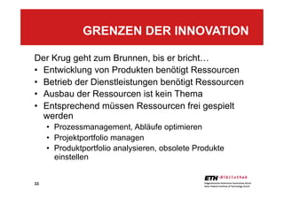 33
Der Krug geht zum Brunnen, bis er bricht…
•  Entwicklung von Produkten benötigt Ressourcen
•  Betrieb der Dienstleistungen benötigt Ressourcen
•  Ausbau der Ressourcen ist kein Thema
•  Entsprechend müssen Ressourcen frei gespielt
werden
•  Prozessmanagement, Abläufe optimieren
•  Projektportfolio managen
•  Produktportfolio analysieren, obsolete Produkte
einstellen
GRENZEN DER INNOVATION
 