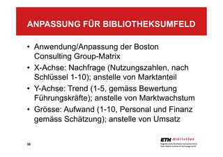 36
•  Anwendung/Anpassung der Boston
Consulting Group-Matrix
•  X-Achse: Nachfrage (Nutzungszahlen, nach
Schlüssel 1-10); anstelle von Marktanteil
•  Y-Achse: Trend (1-5, gemäss Bewertung
Führungskräfte); anstelle von Marktwachstum
•  Grösse: Aufwand (1-10, Personal und Finanz
gemäss Schätzung); anstelle von Umsatz
ANPASSUNG FÜR BIBLIOTHEKSUMFELD
 