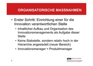 4
•  Erster Schritt: Einrichtung einer für die
Innovation verantwortlichen Stelle
•  Inhaltlicher Aufbau und Organisation des
Innovationsmanagements als Aufgabe dieser
Stelle
•  Keine Stabstelle, sondern relativ hoch in der
Hierarchie angesiedelt (neuer Bereich)
•  Innovationsmanager = Produktmanager
ORGANISATORISCHE MASSNAHMEN
4
 