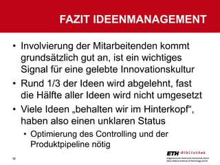 FAZIT IDEENMANAGEMENT

• Involvierung der Mitarbeitenden kommt
  grundsätzlich gut an, ist ein wichtiges
  Signal für eine gelebte Innovationskultur
• Rund 1/3 der Ideen wird abgelehnt, fast
  die Hälfte aller Ideen wird nicht umgesetzt
• Viele Ideen „behalten wir im Hinterkopf“,
  haben also einen unklaren Status
     • Optimierung des Controlling und der
       Produktpipeline nötig
12
 