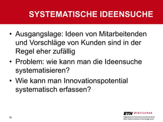 SYSTEMATISCHE IDEENSUCHE

• Ausgangslage: Ideen von Mitarbeitenden
  und Vorschläge von Kunden sind in der
  Regel eher zufällig
• Problem: wie kann man die Ideensuche
  systematisieren?
• Wie kann man Innovationspotential
  systematisch erfassen?


13
 