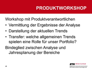 PRODUKTWORKSHOP

Workshop mit Produktverantwortlichen
• Vermittlung der Ergebnisse der Analyse
• Darstellung der aktuellen Trends
• Transfer: welche allgemeinen Trends
  spielen eine Rolle für unser Portfolio?
Bindeglied zwischen Analyse und
  Jahresplanung der Bereiche


26
 