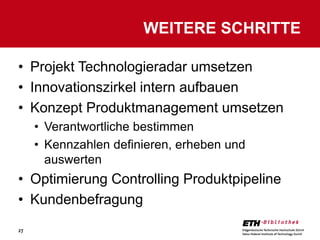 WEITERE SCHRITTE

• Projekt Technologieradar umsetzen
• Innovationszirkel intern aufbauen
• Konzept Produktmanagement umsetzen
     • Verantwortliche bestimmen
     • Kennzahlen definieren, erheben und
       auswerten
• Optimierung Controlling Produktpipeline
• Kundenbefragung
27
 