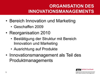 ORGANISATION DES
              INNOVATIONSMANAGEMENTS

• Bereich Innovation und Marketing
    • Geschaffen 2009
• Reorganisation 2010
    • Bestätigung der Struktur mit Bereich
      Innovation und Marketing
    • Ausrichtung auf Produkte
• Innovationsmanagement als Teil des
  Produktmanagements

5
 