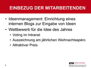 EINBEZUG DER MITARBEITENDEN

• Ideenmanagement: Einrichtung eines
  internen Blogs zur Eingabe von Ideen
• Wettbewerb für die Idee des Jahres
    • Voting im Intranet
    • Auszeichnung am jährlichen Weihnachtsapéro
    • Attraktiver Preis




8
 
