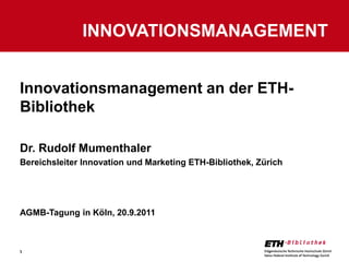 INNOVATIONSMANAGEMENT


Innovationsmanagement an der ETH-
Bibliothek

Dr. Rudolf Mumenthaler
Bereichsleiter Innovation und Marketing ETH-Bibliothek, Zürich




AGMB-Tagung in Köln, 20.9.2011



1
 