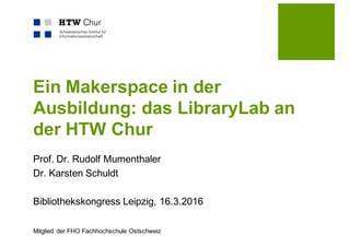 Mitglied der FHO Fachhochschule Ostschweiz
Ein Makerspace in der
Ausbildung: das LibraryLab an
der HTW Chur
Prof. Dr. Rudolf Mumenthaler
Dr. Karsten Schuldt
Bibliothekskongress Leipzig, 16.3.2016
 