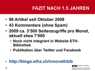 96 Artikel seit Oktober 2008 43 Kommentare (ohne Spam) 2009 ca. 3‘500 Seitenzugriffe pro Monat, aktuell etwa 7‘000 Noch nicht integriert in Website ETH-Bibliothek Publikation über Twitter und Facebook http://blogs.ethz.ch/innovethbib FAZIT NACH 1.5 JAHREN 