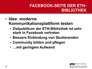 Idee: moderne Kommunikationsplattform testen Zielpublikum der ETH-Bibliothek ist sehr stark in Facebook vertreten Bessere Einbindung von Studierenden Community bilden und pflegen … mit geringem Aufwand FACEBOOK-SEITE DER ETH-BIBLIOTHEK 