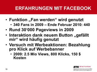 Funktion „Fan werden“ wird genutzt 340 Fans in 2009 – Ende Februar 2010: 440 Rund 30‘000 Pageviews in 2009 Interaktion dank neuem Button „gefällt mir“ wird häufig genutzt Versuch mit Werbeaktionen: Bezahlung pro Klick auf Werbebanner 2009: 2.5 Mio Views, 800 Klicks, 150 $ Kosten ERFAHRUNGEN MIT FACEBOOK 