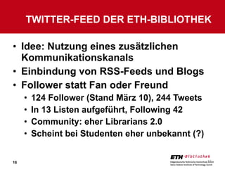 Idee: Nutzung eines zusätzlichen Kommunikationskanals Einbindung von RSS-Feeds und Blogs Follower statt Fan oder Freund 124 Follower (Stand März 10), 244 Tweets In 13 Listen aufgeführt, Following 42 Community: eher Librarians 2.0 Scheint bei Studenten eher unbekannt (?) TWITTER-FEED DER ETH-BIBLIOTHEK 