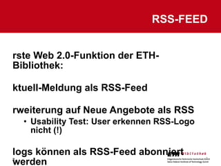 Erste Web 2.0-Funktion der ETH-Bibliothek: Aktuell-Meldung als RSS-Feed Erweiterung auf Neue Angebote als RSS Usability Test: User erkennen RSS-Logo nicht (!) Blogs können als RSS-Feed abonniert werden RSS-FEED 