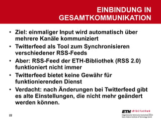 Ziel: einmaliger Input wird automatisch über mehrere Kanäle kommuniziert Twitterfeed als Tool zum Synchronisieren verschiedener RSS-Feeds Aber: RSS-Feed der ETH-Bibliothek (RSS 2.0) funktioniert nicht immer Twitterfeed bietet keine Gewähr für funktionierenden Dienst Verdacht: nach Änderungen bei Twitterfeed gibt es alte Einstellungen, die nicht mehr geändert werden können. EINBINDUNG IN GESAMTKOMMUNIKATION 