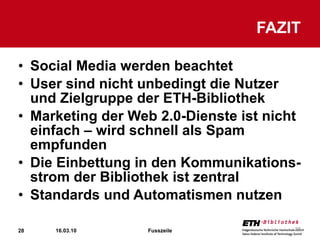 Social Media werden beachtet User sind nicht unbedingt die Nutzer und Zielgruppe der ETH-Bibliothek Marketing der Web 2.0-Dienste ist nicht einfach – wird schnell als Spam empfunden Die Einbettung in den Kommunikations-strom der Bibliothek ist zentral Standards und Automatismen nutzen FAZIT 16.03.10 Fusszeile 