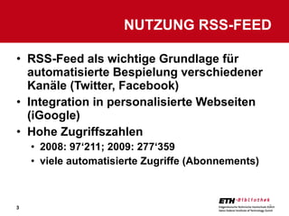 RSS-Feed als wichtige Grundlage für automatisierte Bespielung verschiedener Kanäle (Twitter, Facebook) Integration in personalisierte Webseiten (iGoogle) Hohe Zugriffszahlen 2008: 97‘211; 2009: 277‘359 viele automatisierte Zugriffe (Abonnements) NUTZUNG RSS-FEED 