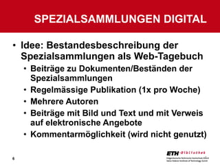 Idee: Bestandesbeschreibung der Spezialsammlungen als Web-Tagebuch Beiträge zu Dokumenten/Beständen der Spezialsammlungen Regelmässige Publikation (1x pro Woche) Mehrere Autoren Beiträge mit Bild und Text und mit Verweis auf elektronische Angebote Kommentarmöglichkeit (wird nicht genutzt) SPEZIALSAMMLUNGEN DIGITAL 