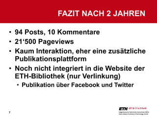 94 Posts, 10 Kommentare 21‘500 Pageviews Kaum Interaktion, eher eine zusätzliche Publikationsplattform Noch nicht integriert in die Website der ETH-Bibliothek (nur Verlinkung) Publikation über Facebook und Twitter FAZIT NACH 2 JAHREN  